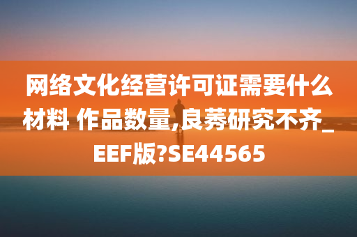 网络文化经营许可证需要什么材料 作品数量,良莠研究不齐_EEF版?SE44565