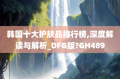 韩国十大护肤品排行榜,深度解读与解析_DFG版?GH489