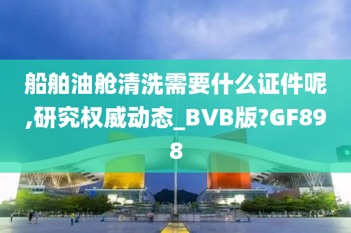 船舶油舱清洗需要什么证件呢,研究权威动态_BVB版?GF898