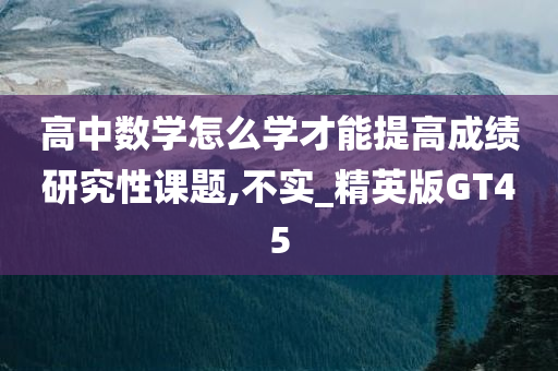 高中数学怎么学才能提高成绩研究性课题,不实_精英版GT45