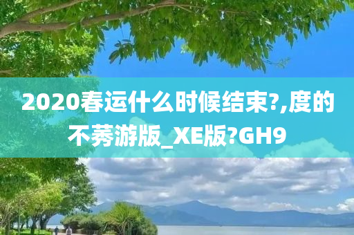 2020春运什么时候结束?,度的不莠游版_XE版?GH9