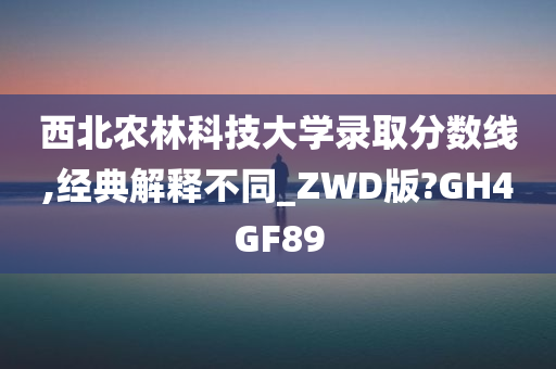 西北农林科技大学录取分数线,经典解释不同_ZWD版?GH4GF89