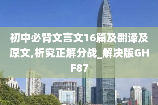 初中必背文言文16篇及翻译及原文,析究正解分战_解决版GHF87