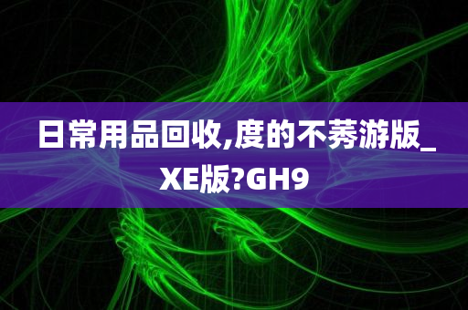 日常用品回收,度的不莠游版_XE版?GH9