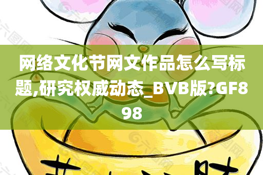 网络文化节网文作品怎么写标题,研究权威动态_BVB版?GF898