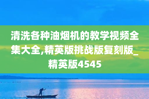 清洗各种油烟机的教学视频全集大全,精英版挑战版复刻版_精英版4545