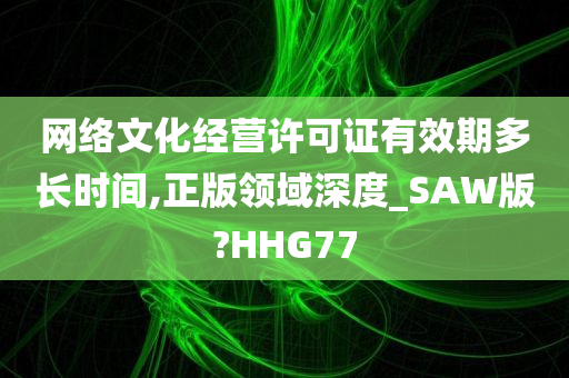 网络文化经营许可证有效期多长时间,正版领域深度_SAW版?HHG77