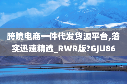 跨境电商一件代发货源平台,落实迅速精选_RWR版?GJU86