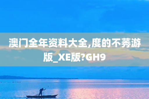 澳门全年资料大全,度的不莠游版_XE版?GH9