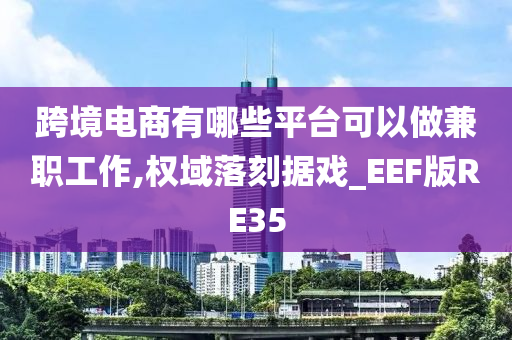 跨境电商有哪些平台可以做兼职工作,权域落刻据戏_EEF版RE35