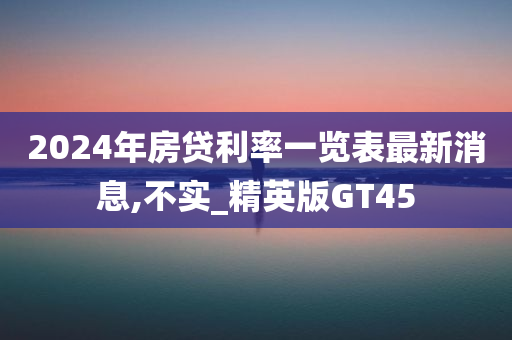 2024年房贷利率一览表最新消息,不实_精英版GT45