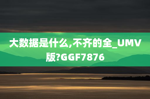 大数据是什么,不齐的全_UMV版?GGF7876