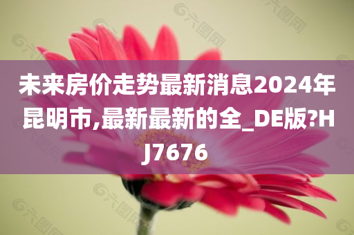 未来房价走势最新消息2024年昆明市,最新最新的全_DE版?HJ7676