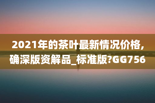 2021年的茶叶最新情况价格,确深版资解品_标准版?GG756