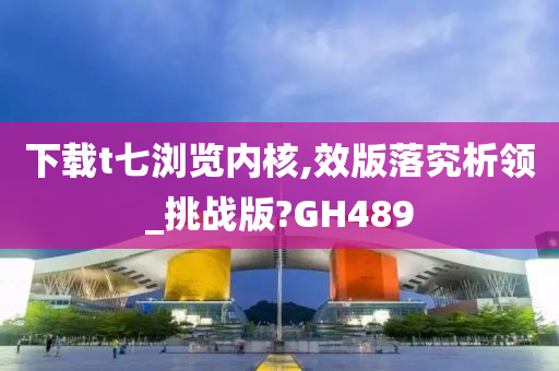 下载t七浏览内核,效版落究析领_挑战版?GH489