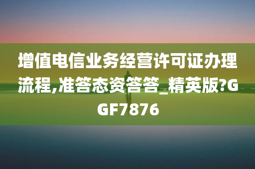 增值电信业务经营许可证办理流程,准答态资答答_精英版?GGF7876