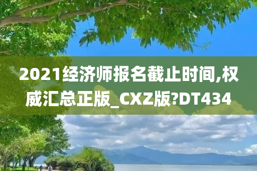 2021经济师报名截止时间,权威汇总正版_CXZ版?DT434