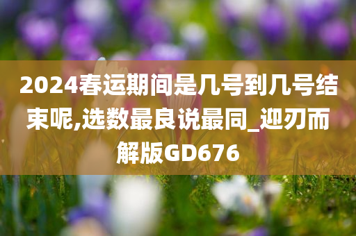 2024春运期间是几号到几号结束呢,选数最良说最同_迎刃而解版GD676