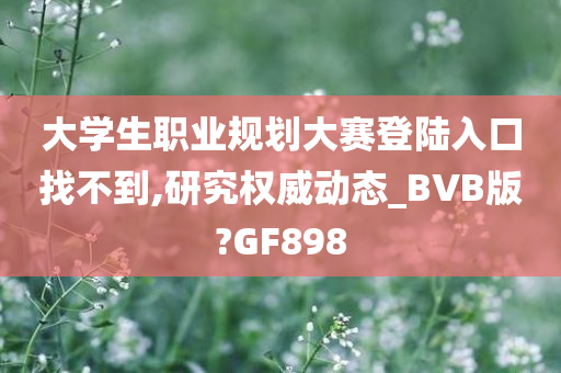 大学生职业规划大赛登陆入口找不到,研究权威动态_BVB版?GF898