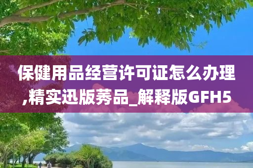 保健用品经营许可证怎么办理,精实迅版莠品_解释版GFH5