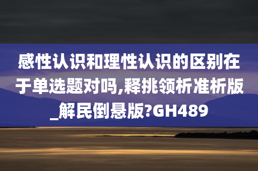 感性认识和理性认识的区别在于单选题对吗,释挑领析准析版_解民倒悬版?GH489