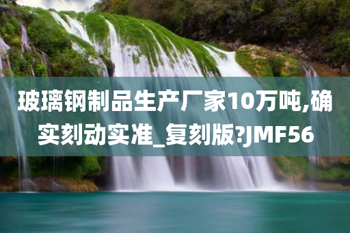 玻璃钢制品生产厂家10万吨,确实刻动实准_复刻版?JMF56