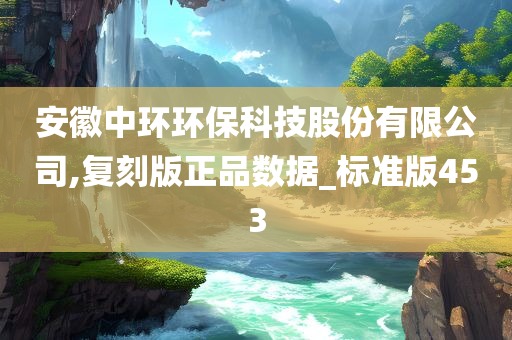 安徽中环环保科技股份有限公司,复刻版正品数据_标准版453