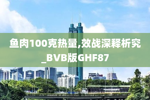 鱼肉100克热量,效战深释析究_BVB版GHF87