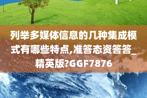 列举多媒体信息的几种集成模式有哪些特点,准答态资答答_精英版?GGF7876