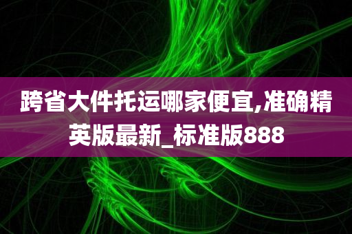 跨省大件托运哪家便宜,准确精英版最新_标准版888