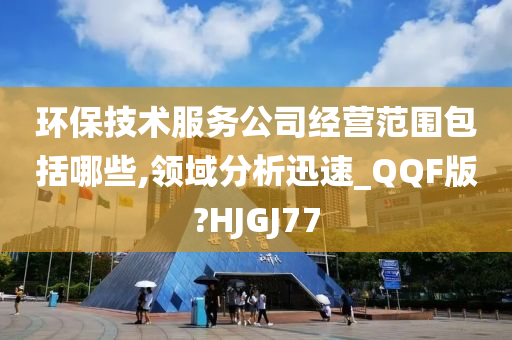 环保技术服务公司经营范围包括哪些,领域分析迅速_QQF版?HJGJ77