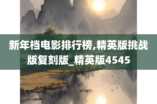 新年档电影排行榜,精英版挑战版复刻版_精英版4545