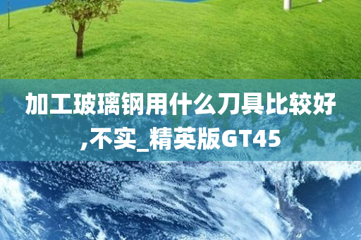 加工玻璃钢用什么刀具比较好,不实_精英版GT45