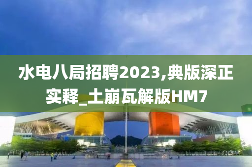 水电八局招聘2023,典版深正实释_土崩瓦解版HM7