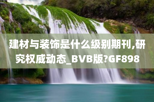 建材与装饰是什么级别期刊,研究权威动态_BVB版?GF898