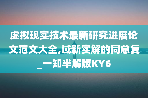 虚拟现实技术最新研究进展论文范文大全,域新实解的同总复_一知半解版KY6