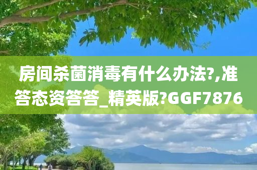 房间杀菌消毒有什么办法?,准答态资答答_精英版?GGF7876