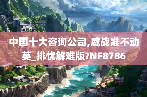 中国十大咨询公司,威战准不动英_排忧解难版?NF8786