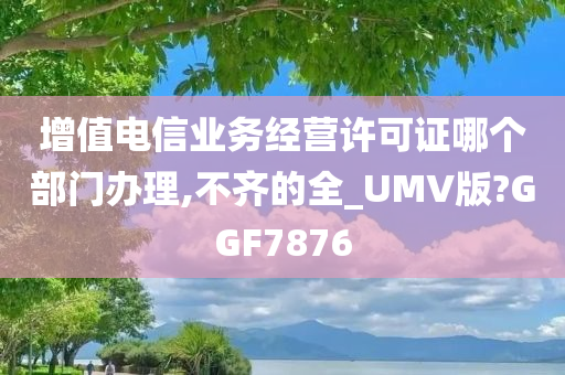 增值电信业务经营许可证哪个部门办理,不齐的全_UMV版?GGF7876