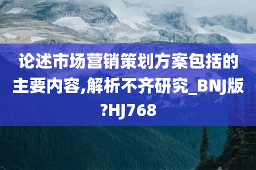 论述市场营销策划方案包括的主要内容,解析不齐研究_BNJ版?HJ768