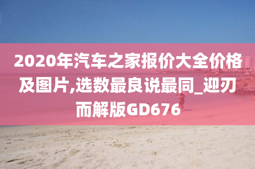 2020年汽车之家报价大全价格及图片,选数最良说最同_迎刃而解版GD676