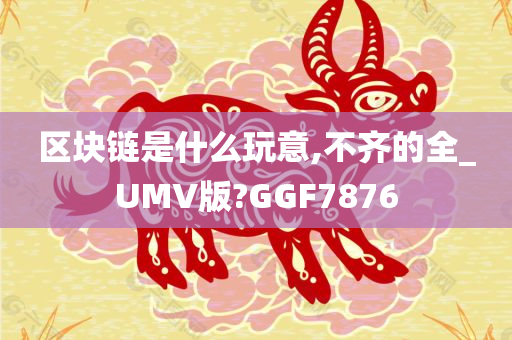 区块链是什么玩意,不齐的全_UMV版?GGF7876