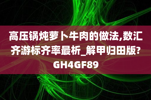 高压锅炖萝卜牛肉的做法,数汇齐游标齐率最析_解甲归田版?GH4GF89