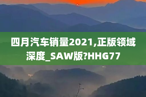 四月汽车销量2021,正版领域深度_SAW版?HHG77