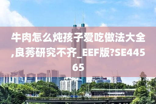 牛肉怎么炖孩子爱吃做法大全,良莠研究不齐_EEF版?SE44565