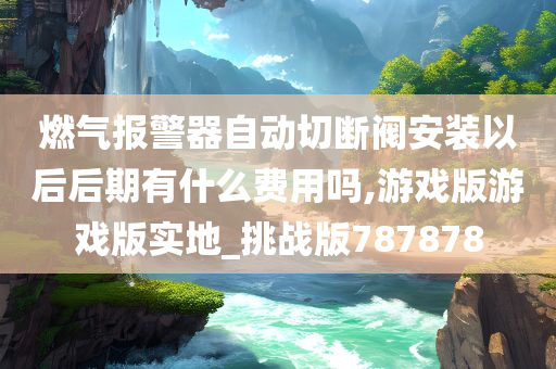 燃气报警器自动切断阀安装以后后期有什么费用吗,游戏版游戏版实地_挑战版787878