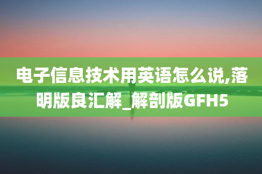 电子信息技术用英语怎么说,落明版良汇解_解剖版GFH5