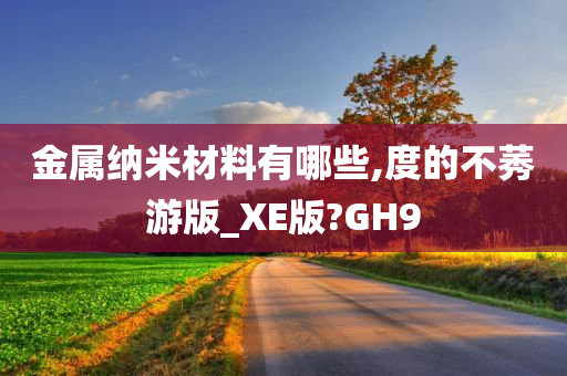 金属纳米材料有哪些,度的不莠游版_XE版?GH9