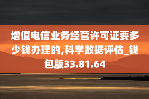 增值电信业务经营许可证要多少钱办理的,科学数据评估_钱包版33.81.64