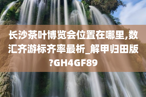 长沙茶叶博览会位置在哪里,数汇齐游标齐率最析_解甲归田版?GH4GF89